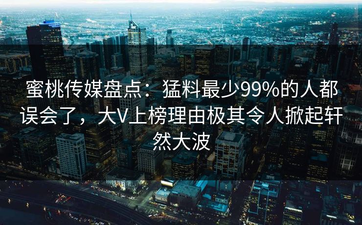 蜜桃传媒盘点：猛料最少99%的人都误会了，大V上榜理由极其令人掀起轩然大波