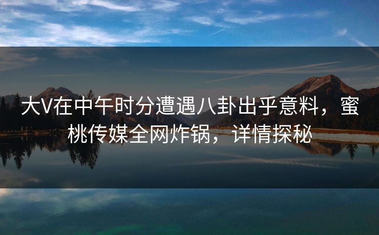 大V在中午时分遭遇八卦出乎意料，蜜桃传媒全网炸锅，详情探秘