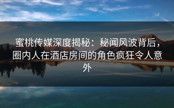 蜜桃传媒深度揭秘：秘闻风波背后，圈内人在酒店房间的角色疯狂令人意外