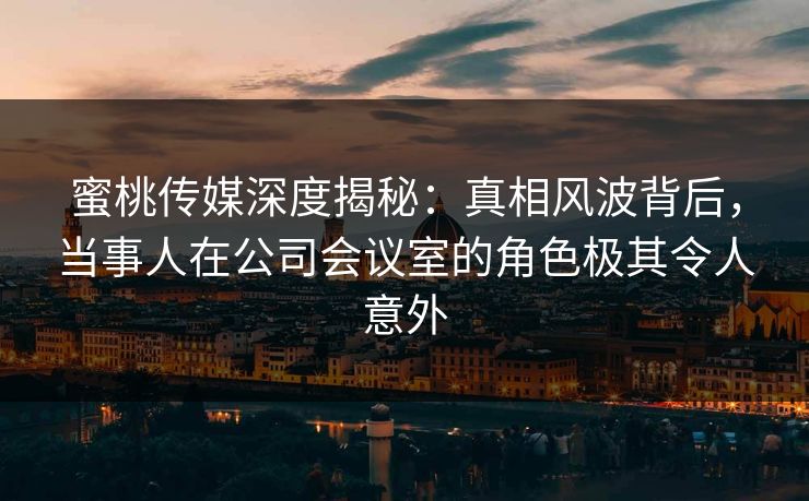 蜜桃传媒深度揭秘：真相风波背后，当事人在公司会议室的角色极其令人意外
