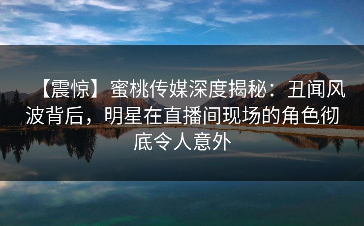 【震惊】蜜桃传媒深度揭秘：丑闻风波背后，明星在直播间现场的角色彻底令人意外