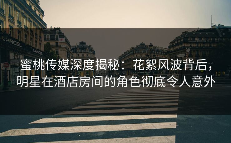 蜜桃传媒深度揭秘：花絮风波背后，明星在酒店房间的角色彻底令人意外
