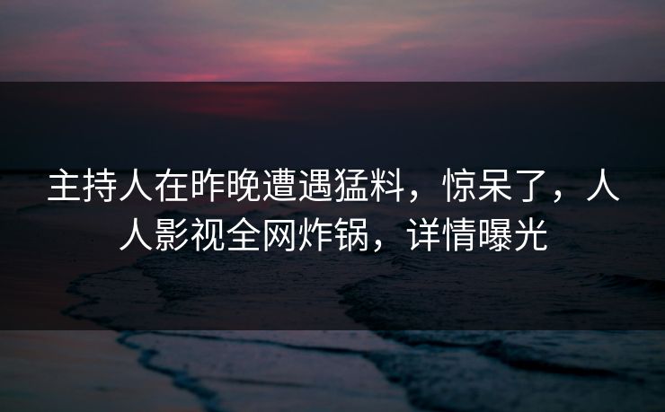 主持人在昨晚遭遇猛料，惊呆了，人人影视全网炸锅，详情曝光