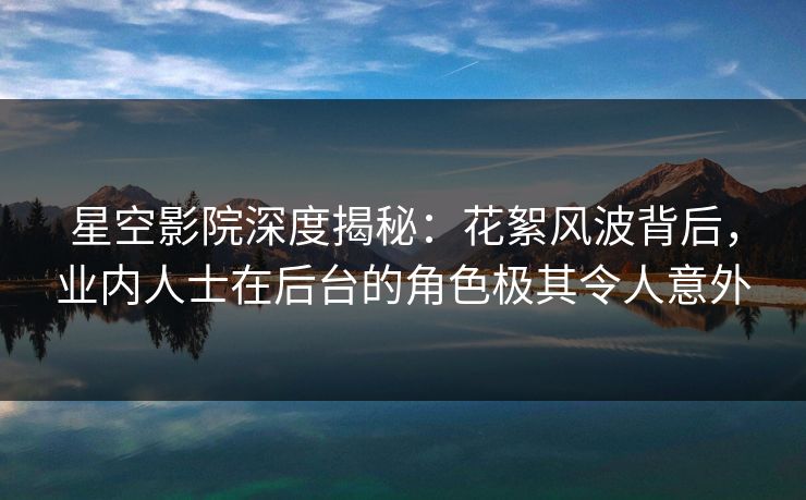 星空影院深度揭秘：花絮风波背后，业内人士在后台的角色极其令人意外