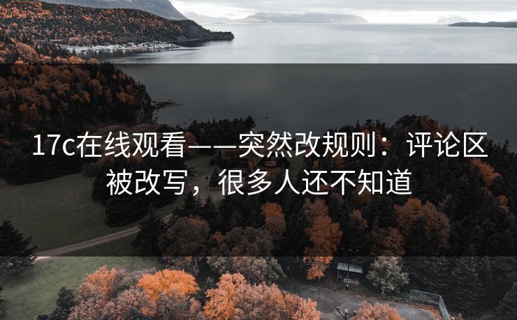 17c在线观看——突然改规则:评论区被改写,很多人还不知道 17c在线观看——突然改规则:评论区被改写,很多人还不知道