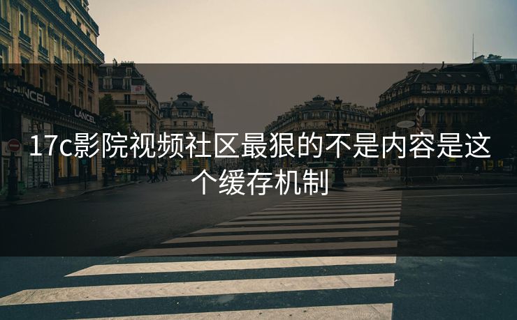 17c影院视频社区最狠的不是内容是这个缓存机制