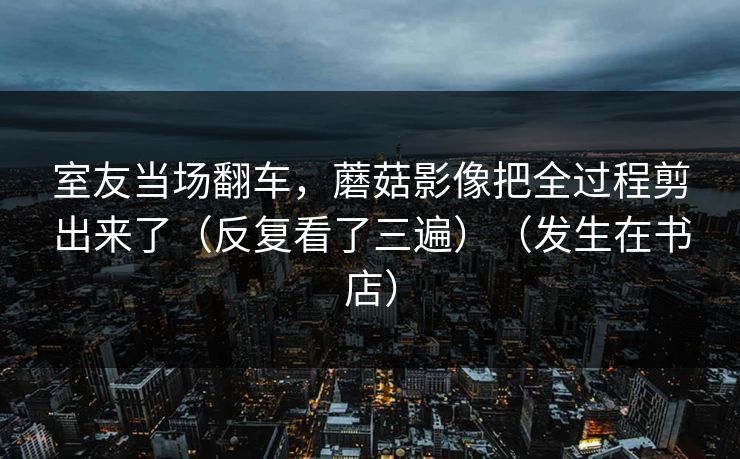 室友当场翻车，蘑菇影像把全过程剪出来了（反复看了三遍）（发生在书店）