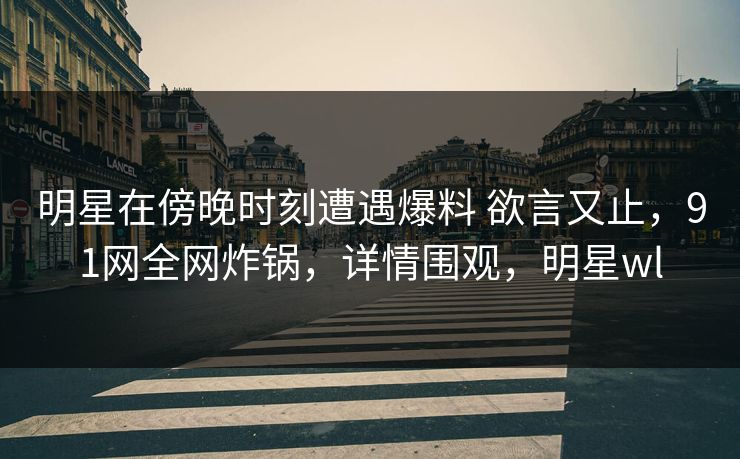 明星在傍晚时刻遭遇爆料 欲言又止,91网全网炸锅,详情围观,明星wl 明星在傍晚时刻遭遇爆料 欲言又止,91网全网炸锅,详情围观,明星wl