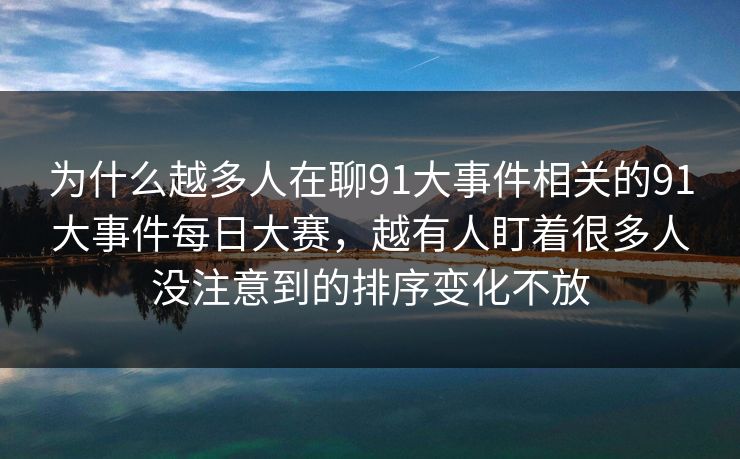 为什么越多人在聊91大事件相关的91大事件每日大赛，越有人盯着很多人没注意到的排序变化不放