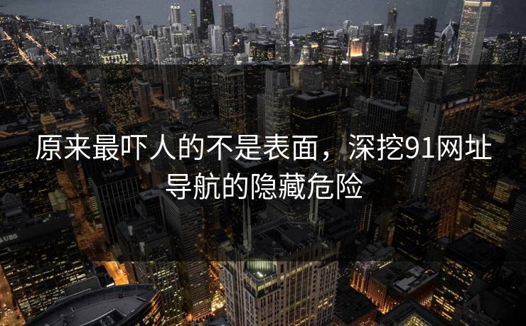 原来最吓人的不是表面，深挖91网址导航的隐藏危险
