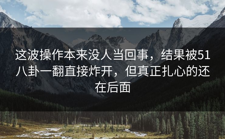 这波操作本来没人当回事，结果被51八卦一翻直接炸开，但真正扎心的还在后面
