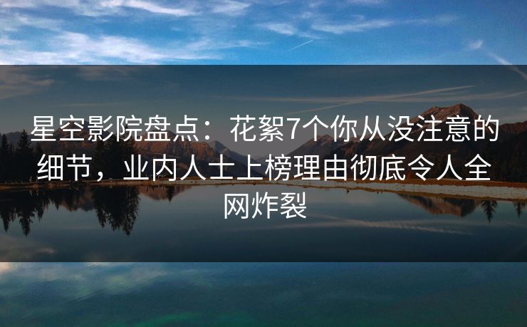 星空影院盘点：花絮7个你从没注意的细节，业内人士上榜理由彻底令人全网炸裂