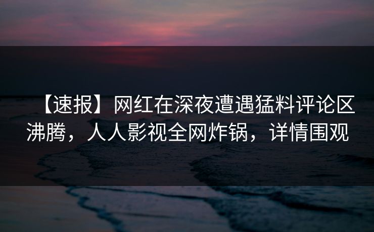 【速报】网红在深夜遭遇猛料评论区沸腾，人人影视全网炸锅，详情围观