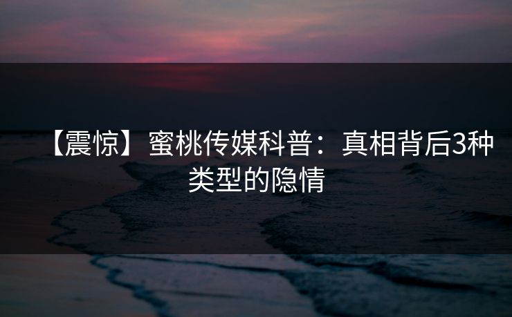 【震惊】蜜桃传媒科普：真相背后3种类型的隐情