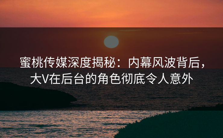 蜜桃传媒深度揭秘:内幕风波背后,大V在后台的角色彻底令人意外 蜜桃传媒深度揭秘:内幕风波背后,大V在后台的角色彻底令人意外