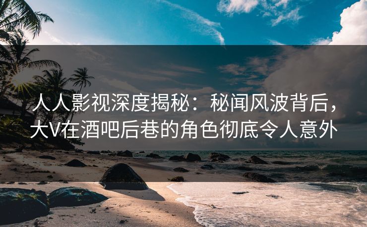 人人影视深度揭秘：秘闻风波背后，大V在酒吧后巷的角色彻底令人意外