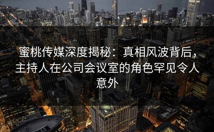 蜜桃传媒深度揭秘：真相风波背后，主持人在公司会议室的角色罕见令人意外