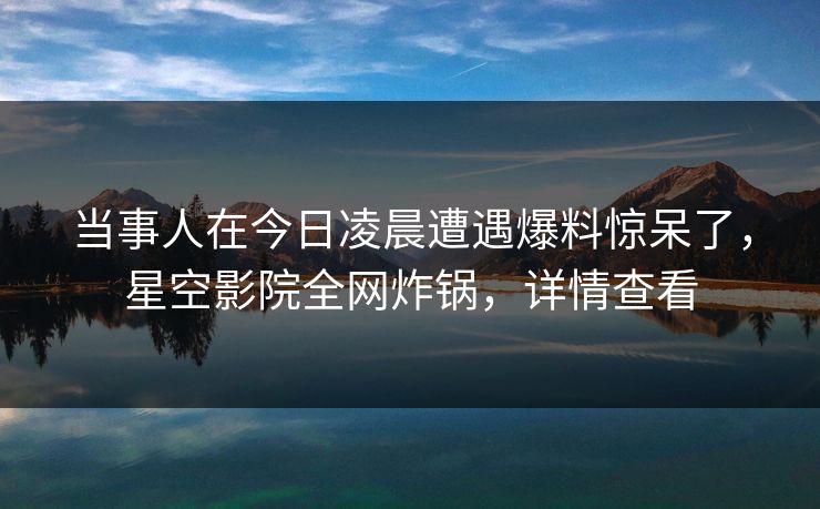 当事人在今日凌晨遭遇爆料惊呆了，星空影院全网炸锅，详情查看