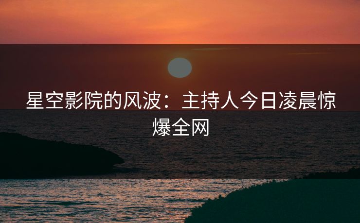星空影院的风波：主持人今日凌晨惊爆全网