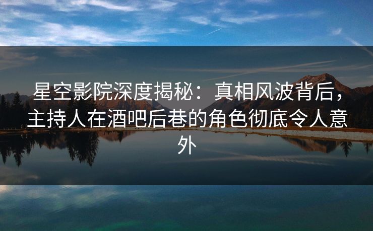 星空影院深度揭秘：真相风波背后，主持人在酒吧后巷的角色彻底令人意外