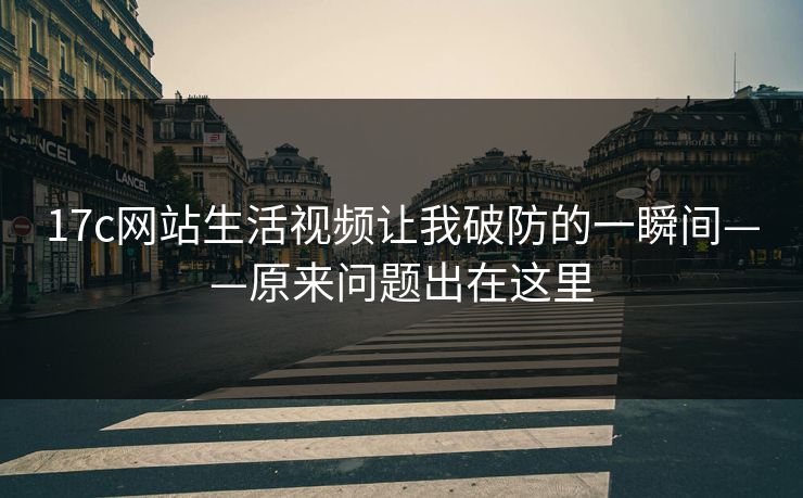 17c网站生活视频让我破防的一瞬间——原来问题出在这里 17c网站生活视频让我破防的一瞬间——原来问题出在这里